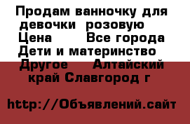 Продам ванночку для девочки (розовую). › Цена ­ 1 - Все города Дети и материнство » Другое   . Алтайский край,Славгород г.